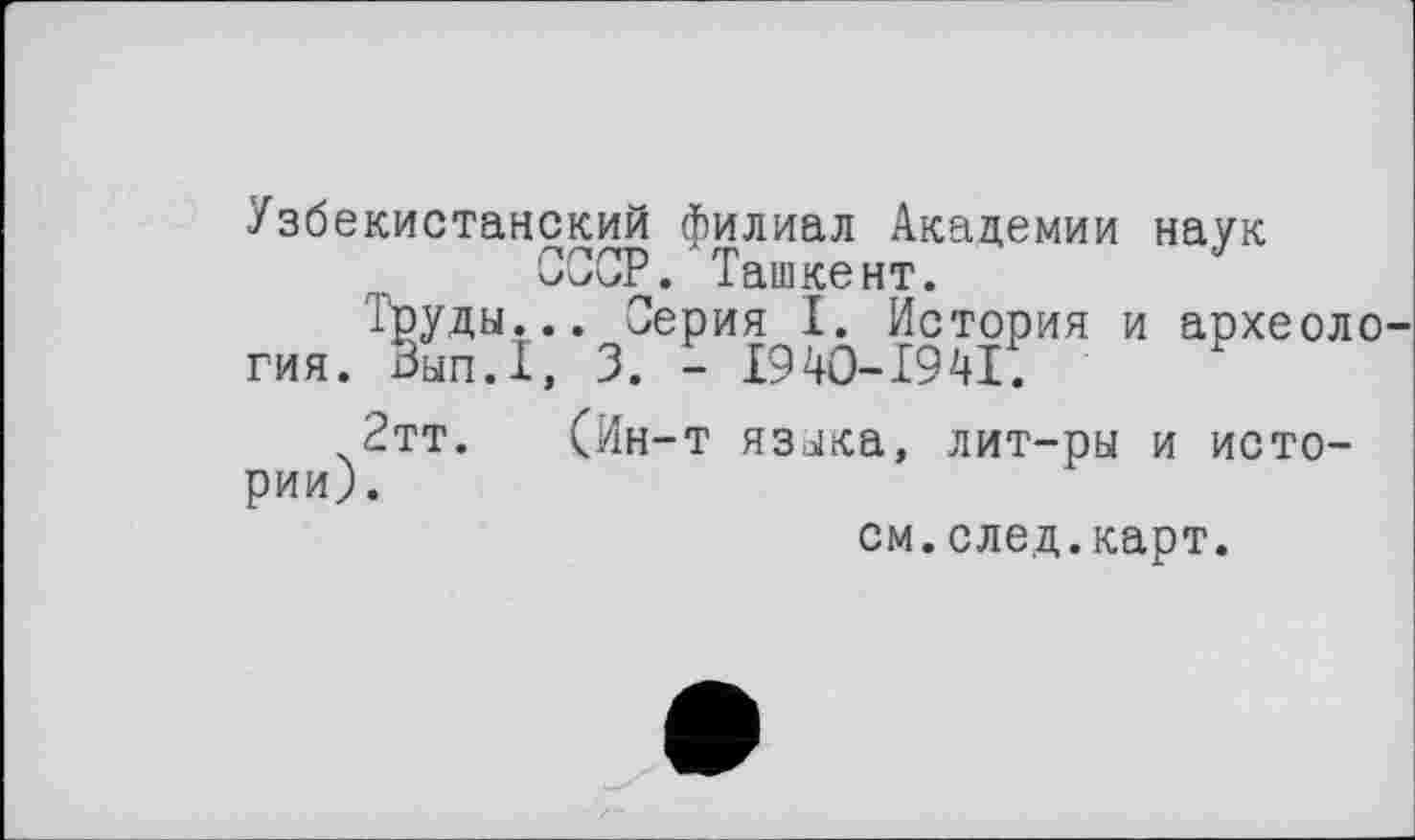 ﻿Узбекистанский филиал Академии наук СССР. Ташкент.	J
Труды... Серия I. История и археоло
гия. Зып.1, 3. - І94О-Х94І.
2тт. (Ин-т языка, лит-ры и истории).
см.след.карт.